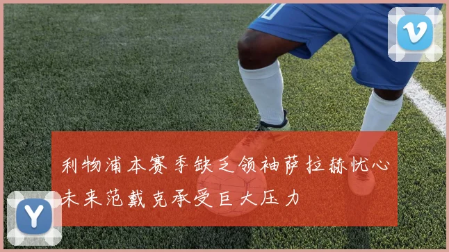 利物浦本赛季缺乏领袖萨拉赫忧心未来范戴克承受巨大压力