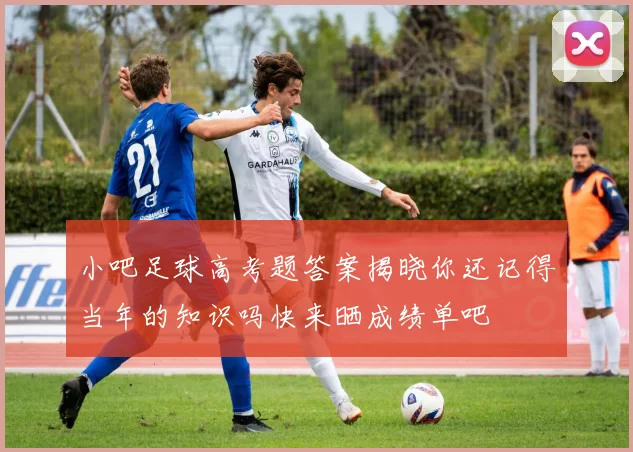 小吧足球高考题答案揭晓你还记得当年的知识吗快来晒成绩单吧