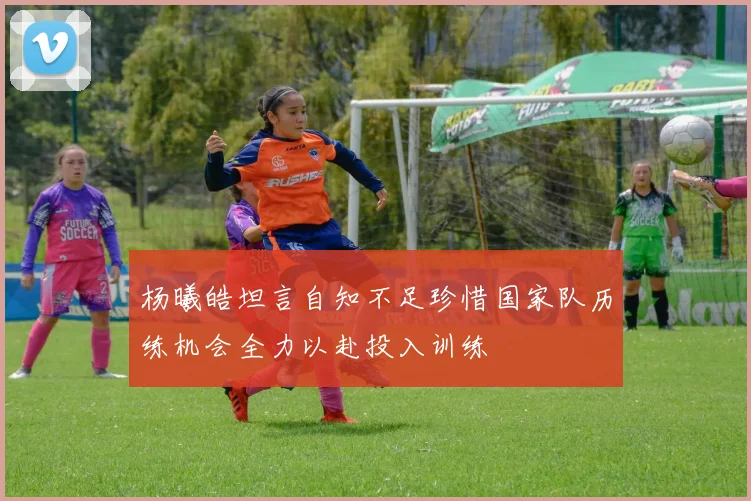 杨曦皓坦言自知不足珍惜国家队历练机会全力以赴投入训练