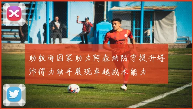 助教海因策助力阿森纳防守提升塔帅得力助手展现卓越战术能力