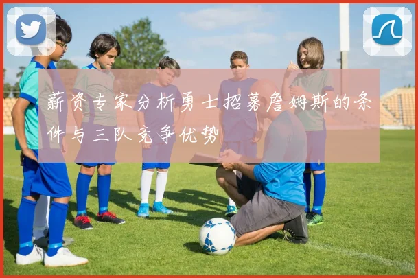 薪资专家分析勇士招募詹姆斯的条件与三队竞争优势