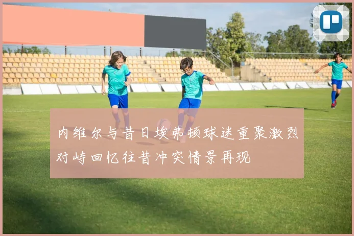 内维尔与昔日埃弗顿球迷重聚激烈对峙回忆往昔冲突情景再现