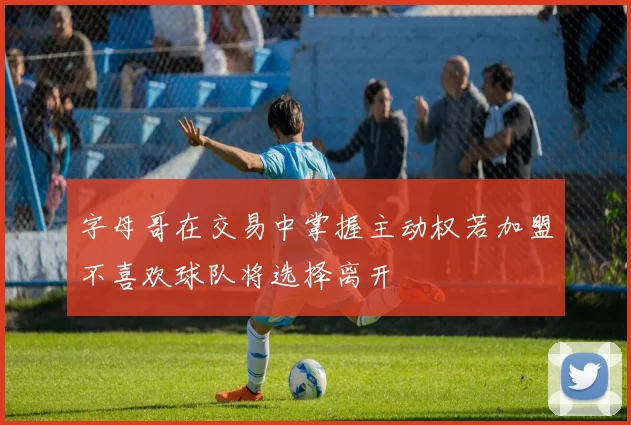 字母哥在交易中掌握主动权若加盟不喜欢球队将选择离开