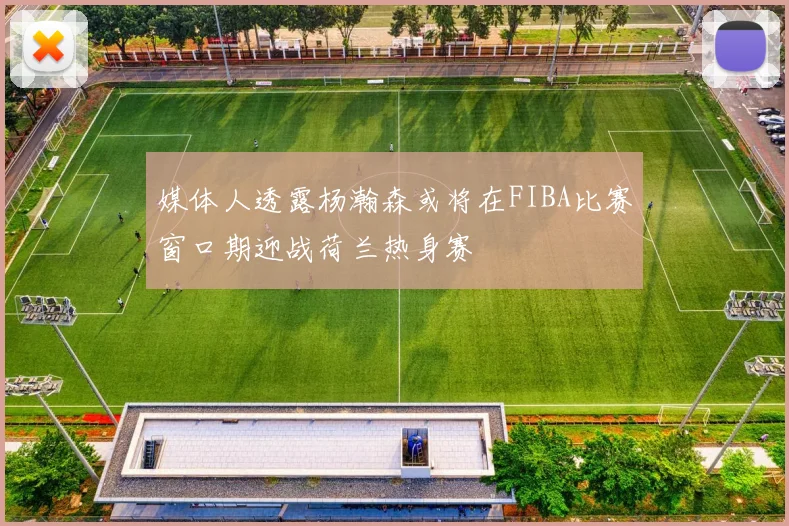 媒体人透露杨瀚森或将在FIBA比赛窗口期迎战荷兰热身赛