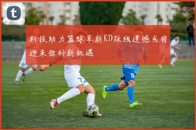 科技助力篮球革新KD踩线遗憾或将迎来弥补新机遇