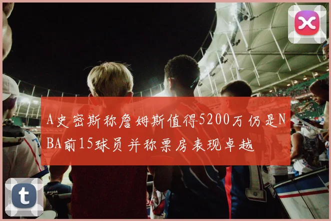 A史密斯称詹姆斯值得5200万仍是NBA前15球员并称票房表现卓越