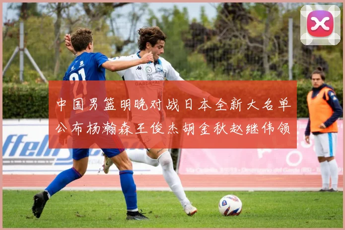 中国男篮明晚对战日本全新大名单公布杨瀚森王俊杰胡金秋赵继伟领衔出战