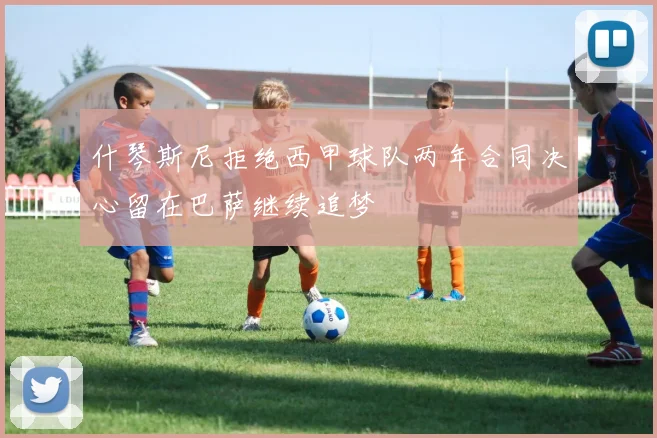 什琴斯尼拒绝西甲球队两年合同决心留在巴萨继续追梦