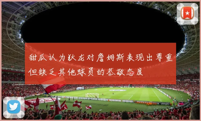 甜瓜认为狄龙对詹姆斯表现出尊重但缺乏其他球员的恭敬态度
