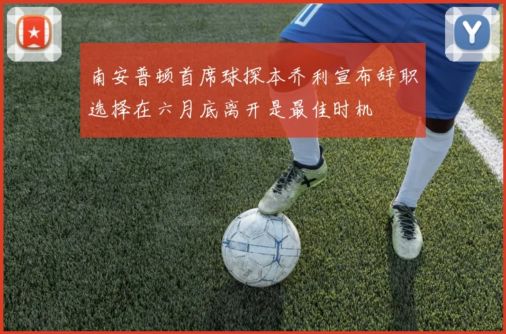 南安普顿首席球探本乔利宣布辞职选择在六月底离开是最佳时机