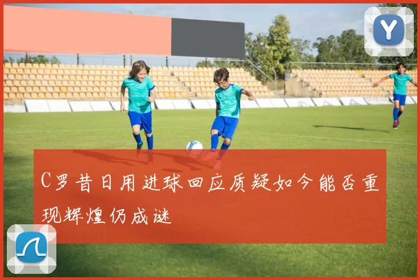 C罗昔日用进球回应质疑如今能否重现辉煌仍成谜