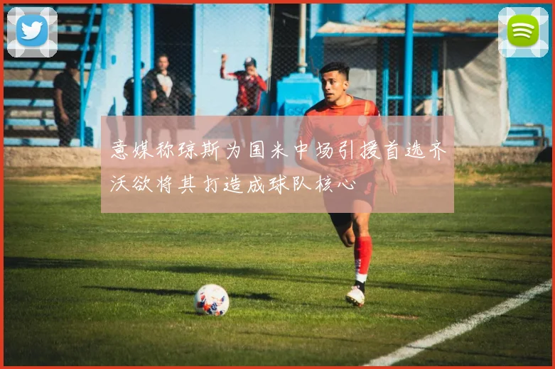 意媒称琼斯为国米中场引援首选齐沃欲将其打造成球队核心