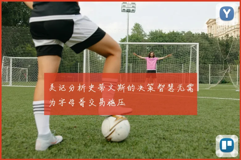 美记分析史蒂文斯的决策智慧无需为字母哥交易施压