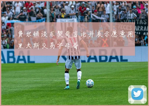 费尔顿谈东契奇言论并表示愿意用里夫斯交易字母哥
