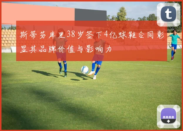 斯蒂芬库里38岁签下4亿球鞋合同彰显其品牌价值与影响力