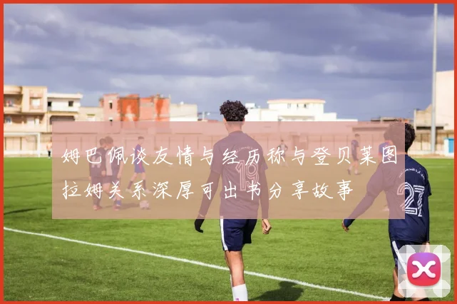 姆巴佩谈友情与经历称与登贝莱图拉姆关系深厚可出书分享故事