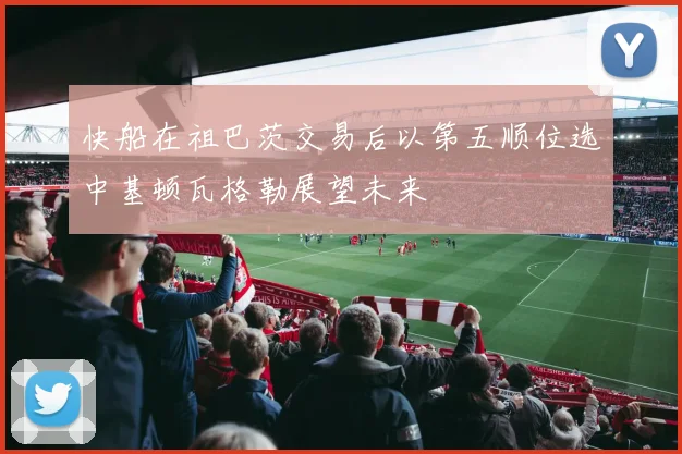 快船在祖巴茨交易后以第五顺位选中基顿瓦格勒展望未来