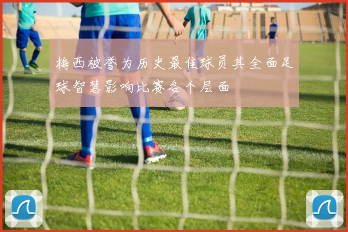 梅西被誉为历史最佳球员其全面足球智慧影响比赛各个层面