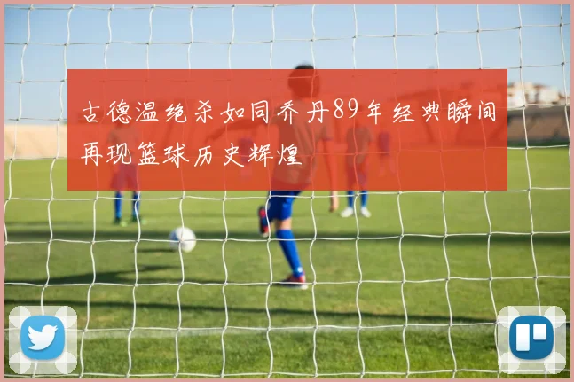 古德温绝杀如同乔丹89年经典瞬间再现篮球历史辉煌