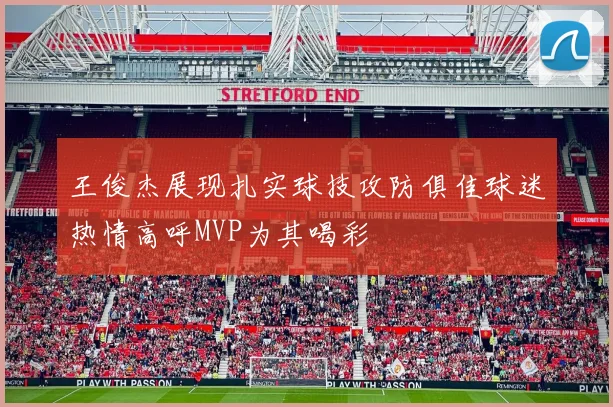 王俊杰展现扎实球技攻防俱佳球迷热情高呼MVP为其喝彩