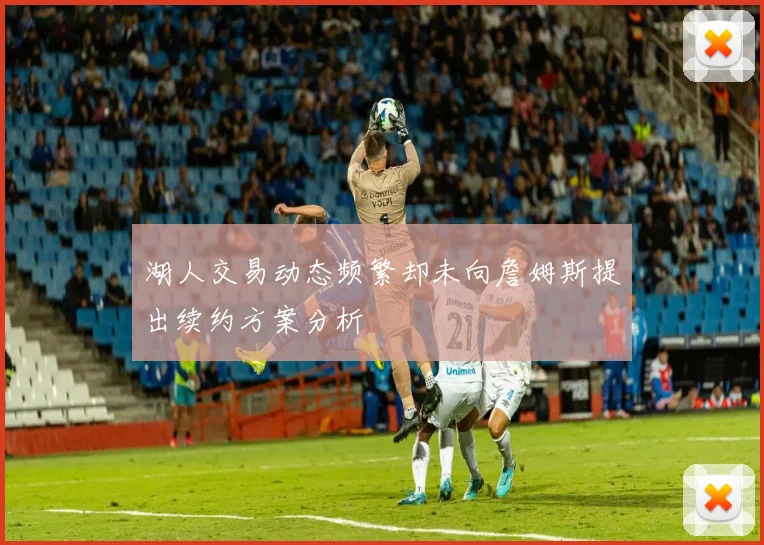 湖人交易动态频繁却未向詹姆斯提出续约方案分析