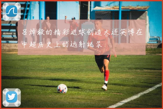 吕焯毅的精彩进球创造大连英博在中超历史上的远射纪录